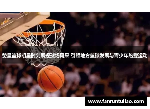 赞皇篮球明星时刻展现球场风采 引领地方篮球发展与青少年热爱运动