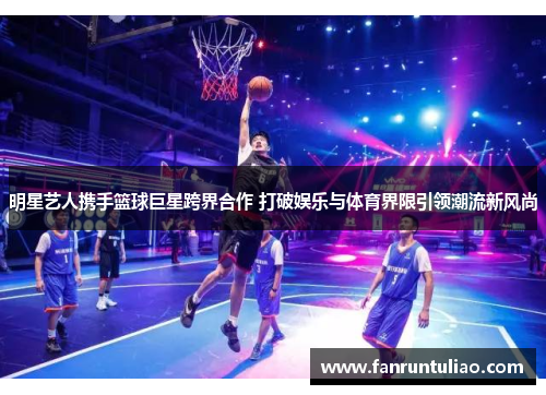 明星艺人携手篮球巨星跨界合作 打破娱乐与体育界限引领潮流新风尚
