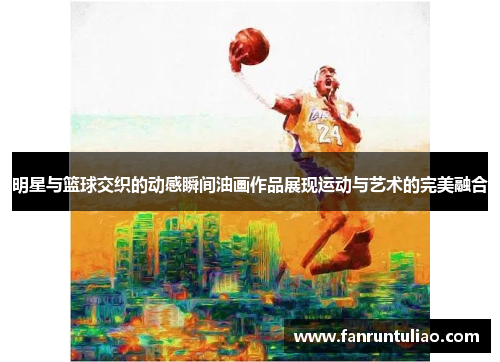 明星与篮球交织的动感瞬间油画作品展现运动与艺术的完美融合