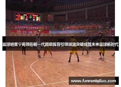 篮球明星宇哥领衔新一代超级阵容引领潮流突破成就未来篮球新时代